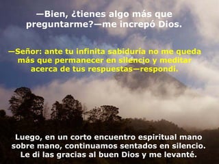 — Bien,  ¿tienes algo más que preguntarme? — me increpó Dios. — Señor: ante tu infinita sabiduría no me queda más que permanecer en silencio y meditar acerca de tus respuestas — respondí. Luego, en un corto encuentro espiritual mano sobre mano, continuamos sentados en silencio. Le di las gracias al buen Dios y me levanté. 