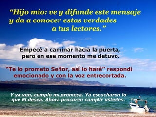 “ Hijo mío: ve y difunde este mensaje  y da a conocer estas verdades  a tus lectores.” Empecé a caminar hacia la puerta,  pero en ese momento me detuvo. “ Te lo prometo Señor, así lo haré” respondí  emocionado y con la voz entrecortada. Y ya ven, cumplo mi promesa. Ya escucharon lo que El desea. Ahora procuren cumplir ustedes. 