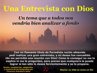Una Entrevista con Dios Con mi flamante título de Periodista recién obtenido pedí realizar una gran entrevista, y mi deseo fue concedido. ¡Se me permitió una reunión con Dios! Cómo la conseguí no me lo explico ni me lo pregunten, pero pienso que cualquiera lo puede lograr si tan sólo lo desea fervientemente y se lo propone. Un tema que a todos nos  vendría bien analizar a fondo   Música:  La Vida es como un Río Diseño, recopilación, adaptación  y mayoría de las fotografías por Francisco Arámburo Salas 