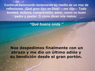 Nos despedimos finalmente con un abrazo y me dio un último adiós y  su bendición desde el gran portón.  Continué caminando lentamente en medio de un mar de reflexiones. ¡Qué gran tipo es Dios! —me dije— Todo bondad, dulzura, comprensión, amor, como un buen padre y pastor. O como dicen mis nietos:  “ Qué buena onda ” 