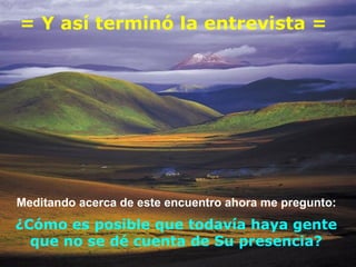 = Y así terminó la entrevista = Meditando acerca de este encuentro ahora me pregunto:  ¿Cómo es posible que todavía haya gente que no se dé cuenta de Su presencia? 