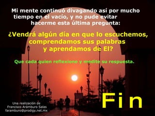 ¿Vendrá algún día en que lo escuchemos, comprendamos sus palabras  y aprendamos de El? Una realización de Francisco Arámburo Salas [email_address] F i n Mi mente continuó divagando así por mucho tiempo en el vacío, y no pude evitar  hacerme esta última pregunta: Que cada quien reflexione y medite su respuesta. 