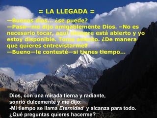 = LA LLEGADA = — Buenos días... ¿se puede?   — Pasa — me dijo amigablemente Dios. –No es necesario tocar, aquí siempre está abierto y yo estoy disponible. Toma asiento. ¿De manera que quieres entrevistarme ? — Bueno — le contesté — si tienes tiempo... Dios, con una mirada tierna y radiante,  sonrió dulcemente y me dijo: -Mi tiempo se llama  Eternidad   y alcanza para todo. ¿Qué preguntas quieres hacerme? 