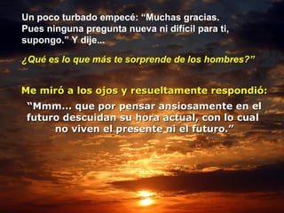 Un poco turbado empecé: “Muchas gracias.  Pues ninguna pregunta nueva ni difícil para ti,  supongo.” Y dije... ¿Qué es lo que más te sorprende de los hombres?” Me miró a los ojos y resueltamente respondió: “ Mmm... que por pensar ansiosamente en el futuro descuidan su hora actual, con lo cual  no viven el presente ni el futuro.” 
