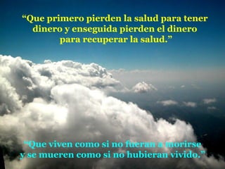 “ Que primero pierden la salud para tener dinero y enseguida pierden el dinero para recuperar la salud.” “ Que viven como si no fueran a morirse y se mueren como si no hubieran vivido.” 