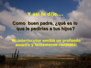 Como  buen padre, ¿qué es lo  que le pedirías a tus hijos? Y así le dije.... Mi interlocutor emitió un profundo suspiro y lentamente contestó: 