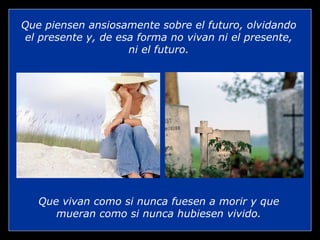 Que vivan como si nunca fuesen a morir y que mueran como si nunca hubiesen vivido. Que piensen ansiosamente sobre el futuro, olvidando el presente y, de esa forma no vivan ni el presente, ni el futuro. 