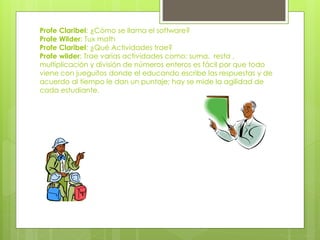 Profe Claribel: ¿Cómo se llama el software?
Profe Wilder: Tux math
Profe Claribel: ¿Qué Actividades trae?
Profe wilder: Trae varias actividades como: suma, resta ,
multiplicación y división de números enteros es fácil por que todo
viene con jueguitos donde el educando escribe las respuestas y de
acuerdo al tiempo le dan un puntaje; hay se mide la agilidad de
cada estudiante.
 