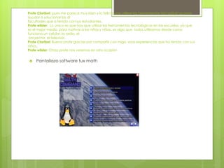 Profe Claribel: pues me parece muy bien y lo felicito por utilizar las herramientas tecnológicas para
ayudar a solucionar las di
facultades que a tenido con sus estudiantes.
Profe wilder: Lo único es que hay que utilizar las herramientas tecnológicas en las escuelas, ya que
es el mejor medio para motivar a los niños y niñas, es algo que todos utilizamos desde como
funciona un celular, la radio, el
proyector, el televisor.
Profe Claribel: Bueno profe gracias por compartir con migo esas experiencias que ha tenido con sus
niños.
Profe wilder: Chao profe nos veremos en otra ocasión
 Pantallazo software tux math
 