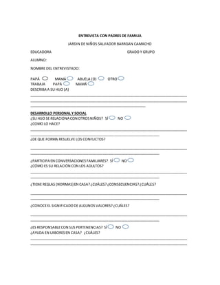 ENTREVISTA CON PADRES DE FAMILIA
JARDIN DE NIÑOS SALVADOR BARRGAN CAMACHO
EDUCADORA GRADO Y GRUPO
ALUMNO:
NOMBRE DEL ENTREVISTADO:
PAPÁ MAMÁ ABUELA (O) OTRO
TRABAJA PAPÁ MAMÁ
DESCRIBA A SU HIJO (A)
________________________________________________________________________________
________________________________________________________________________________
___________________________________________________________
DESARROLLO PERSONAL Y SOCIAL
¿SU HIJO SE RELACIONA CON OTROSNIÑOS? SÍ NO
¿COMO LO HACE?
________________________________________________________________________________
__________________________________________________________________
¿DE QUE FORMA RESUELVE LOS CONFLICTOS?
________________________________________________________________________________
__________________________________________________________________
¿PARTICIPA EN CONVERSACIONESFAMILIARES? SÍ NO
¿CÓMO ES SU RELACIÓN CON LOS ADULTOS?
________________________________________________________________________________
__________________________________________________________________
¿TIENE REGLAS (NORMAS) EN CASA?¿CUÁLES?¿CONSECUENCIAS?¿CUÁLES?
________________________________________________________________________________
__________________________________________________________________
¿CONOCEEL SIGNIFICADODE ALGUNOSVALORES?¿CUÁLES?
________________________________________________________________________________
__________________________________________________________________
¿ES RESPONSABLECON SUS PERTENENCIAS? SÍ NO
¿AYUDA EN LABORESEN CASA? ¿CUÁLES?
________________________________________________________________________________
________________________________________________________________________________
 