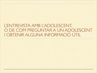 L’ENTREVISTA AMB L’ADOLESCENT.
O DE COM PREGUNTAR A UN ADOLESCENT
I OBTENIR ALGUNA INFORMACIÓ ÚTIL
 