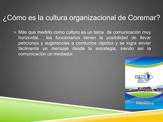 ¿Cómo es la cultura organizacional de Coremar? 
 Más que medirlo como cultura es un tema de comunicación muy 
horizontal, los funcionarios tienen la posibilidad de llevar 
peticiones y sugerencias a conductos rápidos y se logra enviar 
fácilmente un mensaje desde la estrategia, siendo así la 
comunicación un mediador. 
 