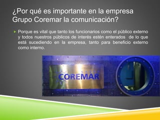 ¿Por qué es importante en la empresa 
Grupo Coremar la comunicación? 
 Porque es vital que tanto los funcionarios como el público externo 
y todos nuestros públicos de interés estén enterados de lo que 
está sucediendo en la empresa, tanto para beneficio externo 
como interno. 
 