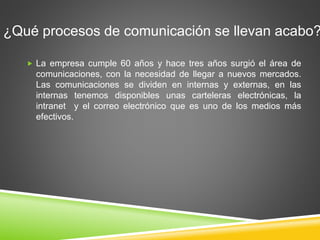 ¿Qué procesos de comunicación se llevan acabo? 
 La empresa cumple 60 años y hace tres años surgió el área de 
comunicaciones, con la necesidad de llegar a nuevos mercados. 
Las comunicaciones se dividen en internas y externas, en las 
internas tenemos disponibles unas carteleras electrónicas, la 
intranet y el correo electrónico que es uno de los medios más 
efectivos. 
 