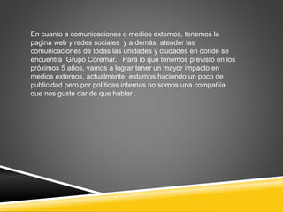 En cuanto a comunicaciones o medios externos, tenemos la 
pagina web y redes sociales y a demás, atender las 
comunicaciones de todas las unidades y ciudades en donde se 
encuentra Grupo Coremar. Para lo que tenemos previsto en los 
próximos 5 años, vamos a lograr tener un mayor impacto en 
medios externos, actualmente estamos haciendo un poco de 
publicidad pero por políticas internas no somos una compañía 
que nos guste dar de que hablar . 
 