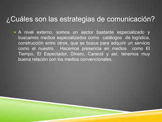 ¿Cuáles son las estrategias de comunicación? 
 A nivel externo, somos un sector bastante especializado y 
buscamos medios especializados como catálogos de logística, 
construcción entre otros, que se busca para adquirir un servicio 
como el nuestro. Hacemos presencia en medios como El 
Tiempo, El Espectador, Dinero, Caracol y así, tenemos muy 
buena relación con los medios convencionales. 
 