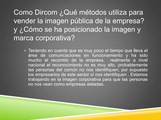 Como Dircom ¿Qué métodos utiliza para 
vender la imagen pública de la empresa? 
y ¿Cómo se ha posicionado la imagen y 
marca corporativa? 
 Teniendo en cuenta que es muy poco el tiempo que lleva el 
área de comunicaciones en funcionamiento y ha sido 
mucho el recorrido de la empresa, realmente a nivel 
nacional el reconocimiento no es muy alto, probablemente 
las personas del común no nos identifiquen; por supuesto 
los empresarios de este sector sí nos identifiquen . Estamos 
trabajando en la imagen corporativa para que las personas 
no nos vean como empresas aisladas. 
 