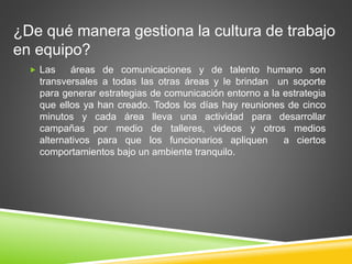 ¿De qué manera gestiona la cultura de trabajo 
en equipo? 
 Las áreas de comunicaciones y de talento humano son 
transversales a todas las otras áreas y le brindan un soporte 
para generar estrategias de comunicación entorno a la estrategia 
que ellos ya han creado. Todos los días hay reuniones de cinco 
minutos y cada área lleva una actividad para desarrollar 
campañas por medio de talleres, videos y otros medios 
alternativos para que los funcionarios apliquen a ciertos 
comportamientos bajo un ambiente tranquilo. 
 