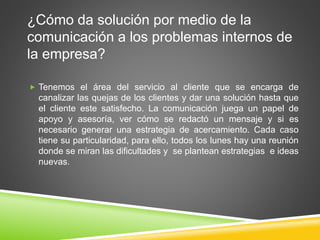 ¿Cómo da solución por medio de la 
comunicación a los problemas internos de 
la empresa? 
 Tenemos el área del servicio al cliente que se encarga de 
canalizar las quejas de los clientes y dar una solución hasta que 
el cliente este satisfecho. La comunicación juega un papel de 
apoyo y asesoría, ver cómo se redactó un mensaje y si es 
necesario generar una estrategia de acercamiento. Cada caso 
tiene su particularidad, para ello, todos los lunes hay una reunión 
donde se miran las dificultades y se plantean estrategias e ideas 
nuevas. 
 