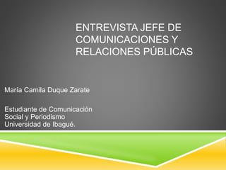ENTREVISTA JEFE DE 
COMUNICACIONES Y 
RELACIONES PÚBLICAS 
María Camila Duque Zarate 
Estudiante de Comunicación 
Social y Periodismo 
Universidad de Ibagué. 
 