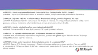 ALFAPEOPLE: Quais os grandes objetivos do Centro de Serviços Compartilhados da CPFL Energia?
ADRIANA: Os principais objetivos do nosso CSC eram basicamente, redução de custos e padronização dos serviços.
ALFAPEOPLE: Qual foi o desafio na implementação do centro de serviços, além da integração das áreas?
ADRIANA: A decisão de implantar o CSC veio da alta direção da Empresa, por uma questão de estratégia. Então, o tema
pessoas e também, implantar a cultura de Centro de Serviços foram realmente um desafio.
ALFAPEOPLE: Qual o principal benefício concretado através do CSC?
ADRIANA: Com certeza 60% de redução de custos. O CSC trouxe grandes resultados.
ALFAPEOPLE: E o que foi determinante para alcançar este resultado tão expressivo?
ADRIANA: Bom, inicialmente o mapeamento dos processos, que deve ser efetivo. Depois a escolha de uma tecnologia
adequada que desse suporte a tudo isso.
ALFAPEOPLE: Hoje, qual a importância da tecnologia no centro de serviços da CPFL?
ADRIANA: Aqui na CPFL, é muito importante, e foi determinante para alcançar os nossos objetivos. Para nós, o CRM
é comparado ao ERP, porque depois do SAP ele é o sistema mais usado dentro da Empresa, além de ser mais amigável e mais
barato também.
 