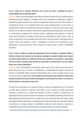 Dianova: Quais são as principais diferenças entre “marca de causas”, marketing de causas e
responsabilidade social corporativa (RSC)?
Craig Bida: O que une estas estratégias é que todas elas utilizam compromissos com questões sociais e
ambientais para gerar negócios e resultados sociais. Para compreender as diferenças, o melhor é
considerá-las enquanto parte de um continuum integrado de impacto social. Num dos extremos, o
“marketing de causas” é um marketing táctico que se foca especificamente no curto prazo e é
projectado para conduzir ao aumento de vendas de um produto. O “marca de causas” ocupa o lugar
do meio, com as empresas a fazerem investimentos a longo prazo direccionados para o valor da marca
e a desenvolverem programas com assinatura própria e plataformas que perduram ao longo do
tempo. Estes fornecem um caminho às marcas para que aprofundem ou façam crescer o valor da
marca, ao alinharem-se com as questões sociais mais críticas. No outro extremo, a RSC surge como um
conceito muito mais profundo e amplo – abrangendo um conjunto de investimentos sociais,
operacionais e comunicacionais, de forma a oferecer um retorno mútuo a todos os stakeholders
envolvidos.


Dianova: Como é sabido, do mundo das organizações com fins lucrativos, as Relações Públicas e
Gestão de Assuntos de Interesse são ferramentas estratégicas de gestão utilizadas para conduzir
uma diferenciação positiva num ambiente cada vez mais competitivo. Como podem as organizações
sem fins lucrativos incorporar esses domínios de intervenção no envolvimento e nas suas relações
diárias com os vários stakeholders?
Craig Bida: Com a alimentação do mundo pelos media sociais, vinte e quatro horas sobre vinte e
quatro horas, sete dias por semana, as competências e as capacidades de gestão de assuntos de
interesse e de Relações Públicas altamente desenvolvidas estão a tornar-se pontos cada vez mais
críticos para todas as organizações. Para entidades sem fins lucrativos que continuam a sofrer fortes
pressões financeiras da actual crise da economia global, a comunicação eficaz sobre a sua missão e o
impacto positivo é mais urgente do que nunca.


Tal como me foi explicado por um executivo de topo, o número de organizações sem fins lucrativos
que pede apoio e dinheiro a empresas cresce todos os anos, enquanto os fundos corporativos
continuam a encolher ou, na melhor das hipóteses, a serem os mesmos. Tal significa que as
organizações sem fins lucrativos necessitam de adoptar uma mentalidade competitiva e focarem-se na
diferenciação, bem como de comunicar o seu valor único. Uma maneira de fazer isso? Pregar o básico
das Relações Públicas: desenvolver um entendimento claro dos alvos, dirigir uma mensagem coerente
e consistente ao mercado, envolver os stakeholders através de canais relevantes e alavancar a
credibilidade do terceiro elemento para dirigir uma exposição positiva e a construir reputação.

 Revista EXIT® 28ª Jan-Dez 2012 “Da inovação ao Investimento Social: aliados de propósito sustentável”   3
 