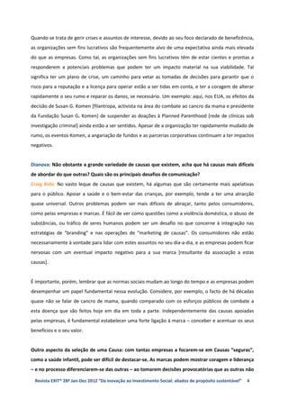 Quando se trata de gerir crises e assuntos de interesse, devido ao seu foco declarado de beneficência,
as organizações sem fins lucrativos são frequentemente alvo de uma expectativa ainda mais elevada
do que as empresas. Como tal, as organizações sem fins lucrativos têm de estar cientes e prontas a
responderem a potenciais problemas que podem ter um impacto material na sua viabilidade. Tal
significa ter um plano de crise, um caminho para vetar as tomadas de decisões para garantir que o
risco para a reputação e a licença para operar estão a ser tidas em conta, e ter a coragem de alterar
rapidamente o seu rumo e reparar os danos, se necessário. Um exemplo: aqui, nos EUA, os efeitos da
decisão de Susan G. Komen [filantropa, activista na área do combate ao cancro da mama e presidente
da Fundação Susan G. Komen] de suspender as doações à Planned Parenthood [rede de clínicas sob
investigação criminal] ainda estão a ser sentidos. Apesar de a organização ter rapidamente mudado de
rumo, os eventos Komen, a angariação de fundos e as parcerias corporativas continuam a ter impactos
negativos.


Dianova: Não obstante a grande variedade de causas que existem, acha que há causas mais difíceis
de abordar do que outras? Quais são os principais desafios de comunicação?
Craig Bida: No vasto leque de causas que existem, há algumas que são certamente mais apelativas
para o público. Apoiar a saúde e o bem-estar das crianças, por exemplo, tende a ter uma atracção
quase universal. Outros problemas podem ser mais difíceis de abraçar, tanto pelos consumidores,
como pelas empresas e marcas. É fácil de ver como questões como a violência doméstica, o abuso de
substâncias, ou tráfico de seres humanos podem ser um desafio no que concerne à integração nas
estratégias de “branding” e nas operações de “marketing de causas”. Os consumidores não estão
necessariamente à vontade para lidar com estes assuntos no seu dia-a-dia, e as empresas podem ficar
nervosas com um eventual impacto negativo para a sua marca [resultante da associação a estas
causas].


É importante, porém, lembrar que as normas sociais mudam ao longo do tempo e as empresas podem
desempenhar um papel fundamental nessa evolução. Considere, por exemplo, o facto de há décadas
quase não se falar de cancro de mama, quando comparado com os esforços públicos de combate a
esta doença que são feitos hoje em dia em toda a parte. Independentemente das causas apoiadas
pelas empresas, é fundamental estabelecer uma forte ligação à marca – conceber e acentuar os seus
benefícios e o seu valor.


Outro aspecto da seleção de uma Causa: com tantas empresas a focarem-se em Causas “seguras”,
como a saúde infantil, pode ser difícil de destacar-se. As marcas podem mostrar coragem e liderança
– e no processo diferenciarem-se das outras – ao tomarem decisões provocatórias que as outras não

 Revista EXIT® 28ª Jan-Dez 2012 “Da inovação ao Investimento Social: aliados de propósito sustentável”   4
 