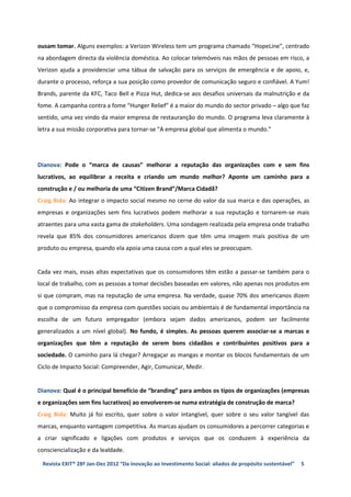 ousam tomar. Alguns exemplos: a Verizon Wireless tem um programa chamado “HopeLine”, centrado
na abordagem directa da violência doméstica. Ao colocar telemóveis nas mãos de pessoas em risco, a
Verizon ajuda a providenciar uma tábua de salvação para os serviços de emergência e de apoio, e,
durante o processo, reforça a sua posição como provedor de comunicação seguro e confiável. A Yum!
Brands, parente da KFC, Taco Bell e Pizza Hut, dedica-se aos desafios universais da malnutrição e da
fome. A campanha contra a fome “Hunger Relief” é a maior do mundo do sector privado – algo que faz
sentido, uma vez vindo da maior empresa de restauranção do mundo. O programa leva claramente à
letra a sua missão corporativa para tornar-se "A empresa global que alimenta o mundo."




Dianova: Pode o “marca de causas” melhorar a reputação das organizações com e sem fins
lucrativos, ao equilibrar a receita e criando um mundo melhor? Aponte um caminho para a
construção e / ou melhoria de uma “Citizen Brand”/Marca Cidadã?
Craig Bida: Ao integrar o impacto social mesmo no cerne do valor da sua marca e das operações, as
empresas e organizações sem fins lucrativos podem melhorar a sua reputação e tornarem-se mais
atraentes para uma vasta gama de stakeholders. Uma sondagem realizada pela empresa onde trabalho
revela que 85% dos consumidores americanos dizem que têm uma imagem mais positiva de um
produto ou empresa, quando ela apoia uma causa com a qual eles se preocupam.


Cada vez mais, essas altas expectativas que os consumidores têm estão a passar-se também para o
local de trabalho, com as pessoas a tomar decisões baseadas em valores, não apenas nos produtos em
si que compram, mas na reputação de uma empresa. Na verdade, quase 70% dos americanos dizem
que o compromisso da empresa com questões sociais ou ambientais é de fundamental importância na
escolha de um futuro empregador (embora sejam dados americanos, podem ser facilmente
generalizados a um nível global). No fundo, é simples. As pessoas querem associar-se a marcas e
organizações que têm a reputação de serem bons cidadãos e contribuintes positivos para a
sociedade. O caminho para lá chegar? Arregaçar as mangas e montar os blocos fundamentais de um
Ciclo de Impacto Social: Compreender, Agir, Comunicar, Medir.


Dianova: Qual é o principal benefício de “branding” para ambos os tipos de organizações (empresas
e organizações sem fins lucrativos) ao envolverem-se numa estratégia de construção de marca?
Craig Bida: Muito já foi escrito, quer sobre o valor intangível, quer sobre o seu valor tangível das
marcas, enquanto vantagem competitiva. As marcas ajudam os consumidores a percorrer categorias e
a criar significado e ligações com produtos e serviços que os conduzem à experiência da
consciencialização e da lealdade.

 Revista EXIT® 28ª Jan-Dez 2012 “Da inovação ao Investimento Social: aliados de propósito sustentável”   5
 