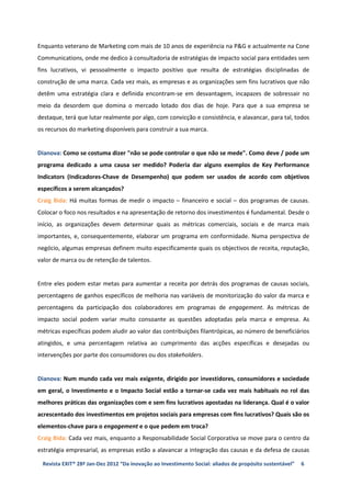 Enquanto veterano de Marketing com mais de 10 anos de experiência na P&G e actualmente na Cone
Communications, onde me dedico à consultadoria de estratégias de impacto social para entidades sem
fins lucrativos, vi pessoalmente o impacto positivo que resulta de estratégias disciplinadas de
construção de uma marca. Cada vez mais, as empresas e as organizações sem fins lucrativos que não
detêm uma estratégia clara e definida encontram-se em desvantagem, incapazes de sobressair no
meio da desordem que domina o mercado lotado dos dias de hoje. Para que a sua empresa se
destaque, terá que lutar realmente por algo, com convicção e consistência, e alavancar, para tal, todos
os recursos do marketing disponíveis para construir a sua marca.


Dianova: Como se costuma dizer "não se pode controlar o que não se mede". Como deve / pode um
programa dedicado a uma causa ser medido? Poderia dar alguns exemplos de Key Performance
Indicators (Indicadores-Chave de Desempenho) que podem ser usados de acordo com objetivos
específicos a serem alcançados?
Craig Bida: Há muitas formas de medir o impacto – financeiro e social – dos programas de causas.
Colocar o foco nos resultados e na apresentação de retorno dos investimentos é fundamental. Desde o
início, as organizações devem determinar quais as métricas comerciais, sociais e de marca mais
importantes, e, consequentemente, elaborar um programa em conformidade. Numa perspectiva de
negócio, algumas empresas definem muito especificamente quais os objectivos de receita, reputação,
valor de marca ou de retenção de talentos.


Entre eles podem estar metas para aumentar a receita por detrás dos programas de causas sociais,
percentagens de ganhos específicos de melhoria nas variáveis de monitorização do valor da marca e
percentagens da participação dos colaboradores em programas de engagement. As métricas de
impacto social podem variar muito consoante as questões adoptadas pela marca e empresa. As
métricas específicas podem aludir ao valor das contribuições filantrópicas, ao número de beneficiários
atingidos, e uma percentagem relativa ao cumprimento das acções específicas e desejadas ou
intervenções por parte dos consumidores ou dos stakeholders.


Dianova: Num mundo cada vez mais exigente, dirigido por investidores, consumidores e sociedade
em geral, o Investimento e o Impacto Social estão a tornar-se cada vez mais habituais no rol das
melhores práticas das organizações com e sem fins lucrativos apostadas na liderança. Qual é o valor
acrescentado dos investimentos em projetos sociais para empresas com fins lucrativos? Quais são os
elementos-chave para o engagement e o que pedem em troca?
Craig Bida: Cada vez mais, enquanto a Responsabilidade Social Corporativa se move para o centro da
estratégia empresarial, as empresas estão a alavancar a integração das causas e da defesa de causas

 Revista EXIT® 28ª Jan-Dez 2012 “Da inovação ao Investimento Social: aliados de propósito sustentável”   6
 