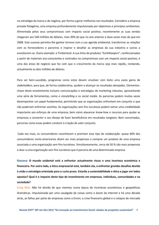 na estratégia da marca e de negócio, por forma a gerar melhorias nos resultados. Considere a empresa
privada Patagónia, uma empresa profundamente impulsionada por objectivos e principios ambientais.
Alimentada pelos seus compromissos com impacto social positivo, recentemente as suas vendas
chegaram aos 540 milhões de dólares, mais 30% do que no ano anterior e duas vezes mais do que em
2008. Este sucesso permitiu-lhe ganhar terreno com a sua agenda ambiental, transformar as relações
com os fornecedores e parceiros e inspirar e desafiar as empresas da sua indústria e outras a
envolverem-se. Outro exemplo: a Timberland. A sua linha de produtos “EarthKeepers”, confeccionados
a partir de materiais eco-conscientes e centrados no compromisso com um impacto social positivo, é
uma das áreas de negócio que faz com que o crescimento da marca seja mais rápido, rondando,
actualmente os dois milhões de dólares.


Para ser bem-sucedido, programas como estes devem envolver com êxito uma vasta gama de
stakeholders, para que, de forma colaborativa, ajudem a alcançar os resultados desejados. Elementos-
chave deste envolvimento incluem comunicações e estratégias de marketing robustas, aproveitando
uma série de ferramentas, como o storytelling e os social media. As parcerias podem muitas vezes
desempenhar um papel fundamental, permitindo que as organizações enfrentem em conjunto o que
não poderiam enfrentar sozinhas. As organizações sem fins lucrativos podem somar uma credibilidade
importante aos esforços de uma empresa, bem como alavancar know-how e recursos para ajudar as
empresas a converter o seu desejo de fazer beneficência em resultados tangíveis. Bem concertadas,
parcerias como essas podem conduzir à criação de valor conjunto.


Cada vez mais, os consumidores reconhecem e premiam esse tipo de colaboração: quase 60% dos
consumidores norte-americanos dizem ser mais propensos a comprar um produto de uma empresa
associada a uma organização sem fins lucrativos. Simultaneamente, cerca de 50 % são mais propensos
a doar a uma organização sem fins lucrativos que é parceira de uma determinada empresa.


Dianova: O mundo ocidental está a enfrentar actualmente riscos e uma incerteza económica e
financeira. Por outro lado, a ética empresarial está, também ela, a enfrentar grandes desafios devido
à visão e estratégia orientada para o curto prazo. Estarão a sustentabilidade e ética a jogar em lados
opostos? Qual é o impacto deste tipo de investimento em empresas, indivíduos, comunidades e na
sociedade?
Craig Bida: Não há dúvida de que vivemos numa época de incertezas económicas e geopolíticas
dramáticas. Impulsionada por uma cavalgada de coisas como o boom da Internet e há uma década
atrás, as falhas por parte de empresas como a Enron, a crise financeira global e o colapso do mercado


 Revista EXIT® 28ª Jan-Dez 2012 “Da inovação ao Investimento Social: aliados de propósito sustentável”   7
 