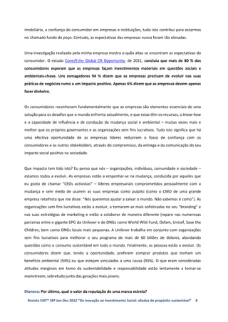 imobiliário, a confiança do consumidor em empresas e instituições, tudo isto contribui para estarmos
no chamado fundo do poço. Contudo, as expectativas das empresas nunca foram tão elevadas.


Uma investigação realizada pela minha empresa mostra o quão altas se encontram as expectativas do
consumidor. O estudo Cone/Echo Global CR Opportunity, de 2011, concluiu que mais de 80 % dos
consumidores esperam que as empresas façam investimentos materiais em questões sociais e
ambientais-chave. Uns esmagadores 94 % dizem que as empresas precisam de evoluir nas suas
práticas de negócios rumo a um impacto positivo. Apenas 6% dizem que as empresas devem apenas
fazer dinheiro.


Os consumidores reconhecem fundamentalmente que as empresas são elementos essenciais de uma
solução para os desafios que o mundo enfrenta actualmente, e que estas têm os recursos, o know-how
e a capacidade de influência e de condução da mudança social e ambiental – muitas vezes mais e
melhor que os próprios governantes e as organizações sem fins lucrativos. Tudo isto significa que há
uma efectiva oportunidade de as empresas líderes reduzirem o fosso de confiança com os
consumidores e os outros stakeholders, através do compromisso, da entrega e da comunicação do seu
impacto social positivo na sociedade.


Que impacto tem tido isto? Eu penso que nós – organizações, indivíduos, comunidade e sociedade –
estamos todos a evoluir. As empresas estão a empenhar-se na mudança, conduzida por aqueles que
eu gosto de chamar “CEOs activistas” – líderes empresariais comprometidos pessoalmente com a
mudança e sem medo de usarem as suas empresas como pulpito (como o CMO de uma grande
empresa retalhista que me disse: “Nós queremos ajudar a salvar o mundo. Não sabemos é como”). As
organizações sem fins lucrativos estão a evoluir, a tornarem-se mais sofisticadas no seu “branding” e
nas suas estratégias de marketing e estão a colaborar de maneira diferente (repare nas numerosas
parcerias entre o gigante CPG da Unilever e de ONGs como World Wild Fund, Oxfam, Unicef, Save the
Children, bem como ONGs locais mais pequenas. A Unilever trabalha em conjunto com organizações
sem fins lucrativos para melhorar o seu programa de mais de 60 biliões de dólares, abordando
questões como o consumo sustentável em todo o mundo. Finalmente, as pessoas estão a evoluir. Os
consumidores dizem que, tendo a oportunidade, preferem comprar produtos que tenham um
benefício ambiental (94%) ou que estejam vinculados a uma causa (93%). O que eram consideradas
atitudes marginais em torno da sustentabilidade e responsabilidade estão lentamente a tornar-se
mainstream, sobretudo junto das gerações mais jovens.


Dianova: Por último, qual o valor da reputação de uma marca estrela?

 Revista EXIT® 28ª Jan-Dez 2012 “Da inovação ao Investimento Social: aliados de propósito sustentável”   8
 