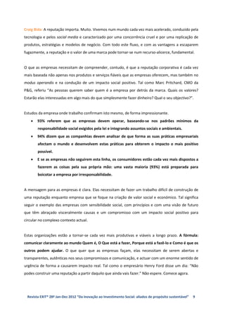 Craig Bida: A reputação importa. Muito. Vivemos num mundo cada vez mais acelerado, conduzido pela
tecnologia e pelos social media e caracterizado por uma concorrência cruel e por uma replicação de
produtos, estratégias e modelos de negócio. Com todo este fluxo, e com as vantagens a escaparem
fugazmente, a reputação e o valor de uma marca pode tornar-se num recurso-alicerce, fundamental.


O que as empresas necessitam de compreender, contudo, é que a reputação corporativa é cada vez
mais baseada não apenas nos produtos e serviços fiáveis que as empresas oferecem, mas também no
modus operandis e na condução de um impacto social positivo. Tal como Marc Pritchard, CMO da
P&G, referiu “As pessoas querem saber quem é a empresa por detrás da marca. Quais os valores?
Estarão elas interessadas em algo mais do que simplesmente fazer dinheiro? Qual o seu objectivo?”.


Estudos da empresa onde trabalho confirmam isto mesmo, de forma impressionante.
   •   93% referem que as empresas devem operar, baseando-se nos padrões mínimos da
       responsabilidade social exigidos pela lei e integrando assuntos sociais e ambientais.
   •   94% dizem que as companhias devem analisar de que forma as suas práticas empresariais
       afectam o mundo e desenvolvem estas práticas para obterem o impacto o mais positivo
       possível.
   •   E se as empresas não seguirem esta linha, os consumidores estão cada vez mais dispostos a
       fazerem as coisas pela sua própria mão: uma vasta maioria (93%) está preparada para
       boicotar a empresa por irresponsabilidade.


A mensagem para as empresas é clara. Elas necessitam de fazer um trabalho difícil de construção de
uma reputação enquanto empresa que se foque na criação de valor social e económico. Tal significa
seguir o exemplo das empresas com sensibilidade social, com princípios e com uma visão de futuro
que têm abraçado visceralmente causas e um compromisso com um impacto social positivo para
circular no complexo contexto actual.


Estas organizações estão a tornar-se cada vez mais produtivas e viáveis a longo prazo. A fórmula:
comunicar claramente ao mundo Quem é, O Que está a fazer, Porque está a fazê-lo e Como é que os
outros podem ajudar. O que quer que as empresas façam, elas necessitam de serem abertas e
transparentes, autênticas nos seus compromissos e comunicação, e actuar com um enorme sentido de
urgência de forma a causarem impacto real. Tal como o empresário Henry Ford disse um dia: “Não
podes construir uma reputação a partir daquilo que ainda vais fazer.” Não espere. Comece agora.




 Revista EXIT® 28ª Jan-Dez 2012 “Da inovação ao Investimento Social: aliados de propósito sustentável”   9
 