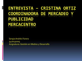 ENTREVISTA – CRISTINA ORTIZ 
COORDINADORA DE MERCADEO Y 
PUBLICIDAD 
MERCACENTRO 
Sergio Andrés Forero 
3420131005 
Asignatura: Gestión en Medios y Desarrollo 
 