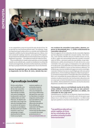 entrevista
32 primavera 2015 //
es ser competitivo y estar en la posición más alta de la lista. No
es que ello en sí sea intrínsecamente malo. Sin embargo, tengo
la sospecha de que la educación en su sentido más fundamental
responde a anhelos mucho más profundos que esos. Ahora, si en
estecontextode‘ranking-centrista’,seincorporanTICsesperan-
doquemejorenlosdesempeñosenestasevaluacionescreoqueno
llegaremosmuylejos...Lasevidenciasestánportodoslossitios.
Otracosadiferenteescuandovemosquépasaconlatecnología
cuando va más allá del aula; cuando los estudiantes la utilizan de
maneraautoorganizada,demaneramulticontextual,ymoviliza-
dosbajosupropiamotivaciónyexploración.Ésaesotrahistoria.
Internet ha propiciado que las editoriales hayan perdido
su hegemonía con los libros de texto, además hay nue-
vos creadores de contenidos (como padres, alumnos, ex-
pertos en determinada área…). ¿Cómo evolucionarán los
contenidos educativos?
Hay tres gigantes de la (re)producción de contenidos digitales
que han adoptado un modelo de consumo similar. Tanto Ama-
zon, como Spotify y Netflix ofrecen el modelo all you can eat,
es decir, pagas una mensualidad reducida y puedes consumir
todos los libros, canciones y películas que puedas, lo que indu-
dablemente cambia absolutamente el valor del acceso a esos
contenidos. Esto, poco a poco, lo empezamos a ver cada vez más
en la educación con los REA [Recursos Educativos Abiertos] y la
aparición de los MOOCs [cursos on line masivos y abiertos]. Es
evidentequeconstruirmodelosdenegocioentornoarestringir,
controlar o limitar el acceso es un privilegio que sólo unos pocos
podrándarse,elrestotendráqueadaptarse.Bajoestaperspecti-
va,lainmensamayoríadeloscontenidoseducativostendránque
fluir y ser consumidos de manera diferente y más abierta. Aún
estamos en plena transición y las instituciones educativas son
uncorpusquesemuevelentamenteyconsupremaresistenciaa
loscambios.Afortunadamentecontamosconmuchosdocentes
dispuestos a acelerar estos cambios.
Precisamente, ahora se está hablando mucho de los REA.
¿Cómo influirá el hecho de que cada vez más universi-
dades abran sus contenidos? ¿Afectará a su calidad, con
contenidos de alto y bajo nivel?
Indudablemente, los REA son un elemento importante dentro
de un ecosistema digital en transición, pero no me parece que
deban verse como el futuro ni mucho menos. Los REA están
aquí para quedarse y muchas universidades, escuelas y acadé-
De los varios libros
que ha publicado, uno
de los más conocidos
de Cristóbal Cobo es
‘Aprendizaje invisible:
una nueva ecología de
la educación’, escrito en
colaboración con John
Moravec. El objetivo de
esta obra, que surge tras
años de investigaciones,
es construir de manera
conjunta un paradigma
de educación que resulte
inclusivo y que no se
anteponga a ningún
planteamiento teórico.
Como sus propios
autores explican, no
pretende proponer
una teoría como tal,
sino una metateoría
que incluya diferentes
perspectivas, que está
en fase beta y en plena
etapa de construcción,
que está abierto a las
contribuciones de
diferentes disciplinas.
Está editado por
Laboratori de Mitjans
Interactius, de la
Universitat de Barcelona
y se puede descargar
gratuitamente en
www.aprendizajeinvisible.com
‘Aprendizaje invisible’
“Las políticas educativas
están regidas al ritmo
de los resultados de las
pruebas estandarizadas
internacionales”
 