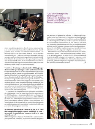www.educaciontrespuntocero.com 33//
micos ya están trabajando con ellos (lo mismo se puede aplicar
para las licencias y la ciencia abierta). Será diferente cuando
pasemos de los recursos educativos a las evaluaciones, a las
certificaciones y a las titulaciones abiertas. Esto es algo tan-
to más importante y urgente. Nos hemos demorado más de la
cuentaenimplementardemaneraglobalestosmecanismosde
(re)validación de conocimientos. ¿Por qué una persona puede
enviar 1.000.000 de euros de un rincón del mundo al otro en
sólounsegundoperolograrelreconocimientodesutítuloenel
extranjero puede tomarle un año o más tiempo?
También se lleva tiempo hablando de los MOOCs, ¿en qué
elementos hay que fijarse para saber que tienen calidad?
Cuandomedimostodoalaluzdelacalidad,tambiénsignificaque
muchasveceslohacemosacostadelainnovación,laflexibilidad,
la adaptabilidad y la creatividad. Las instituciones educativas
llevan décadas escudándose bajo la bandera de la calidad, que a
veces se ve más parecida a la burocracia que a la excelencia. Esto
ocurre por visiones reduccionistas y porque ‘se valora lo que se
mide y no se mide lo que realmente se valora’; por ejemplo, una
universidadpuedetenermuybuenosindicadoresdecalidadyno
necesariamenteformarabuenosciudadanos.Deigualmodo,un
estudiante,puedetenerestupendascalificacionesyluegoserun
profesional de pobres desempeños.
La hiperburocratización es un virus que espero no contami-
ne a aquellos que están haciendo experimentos inspirados en
los MOOCs, así como a otros emprendimientos en el mundo del
aprendizaje.EnunecosistematanabiertocomoeldelosMOOCs,
la calidad está definida por la propia demanda de los usuarios y
por el grado de valor que ellos asignan a estos programas para
su autoformación. El día que surja un órgano regulador de estos
cursos,losinnovadoreseneducaciónseiránaotrositio,talcomo
pasó con el eLearning en su momento.
Ha afirmado que una de las claves de las TIC no es tanto
el acceso a la información como la posibilidad de crear y
reconstruir el conocimiento, entonces, ¿cuál es el papel
de los docentes?
El filósofo argentino Alejandro Piscitelli indica que las tecnolo-
gíasdigitalesson,sobretodo,dispositivosculturales.Meparece
que tiene mucha lucidez en su reflexión. En el ámbito de la Edu-
cación, lo que nos importa no es solamente que los educandos
dejendememorizarypuedanbuscarlainformaciónenlaRed.No
essuficientequelosestudiantespuedanhacerunanálisiscrítico
de la información que encuentran on line. Si hoy ya contamos
con algoritmos que pueden escribir noticias para un periódico
sin intervención humana, entonces con los estudiantes nece-
sitamos ir más allá. Eso implica comprender las redefiniciones
culturales que estos dispositivos digitales traen consigo.
OtrotemaescuandolasTICseutilizanparacrear,parare(des)
construir la cultura. Como nos sugiere George Siemens [teóri-
co de la enseñanza en la sociedad digital], el aprendizaje está
en la capacidad de crear nuevas conexiones y relaciones entre
saberesaparentementediferentes.Estoimplicadesarrollarca-
pacidades, y destrezas digitales y cognitivas de orden superior.
Ahí tenemos innumerables desafíos.
“Una universidad puede
tener muy buenos
indicadores de calidad y no
necesariamente formar a
buenos ciudadanos”
 