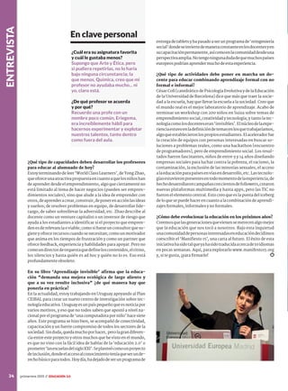 entrevista
34 primavera 2015 //
¿Qué tipo de capacidades deben desarrollar los profesores
para educar al alumnado de hoy?
Estoy terminando de leer ‘World Class Learners’, de Yong Zhao,
queofreceunaatractivapropuestaencuantoaquelosniñoshan
de aprender desde el emprendimiento, algo que ciertamente no
está limitado al tema de hacer negocios (pueden ser empren-
dimientos sociales), sino que alude a la idea de emprender con
otros,deaprenderacrear,construir,deponerenacciónlasideas
y sueños; de resolver problemas en equipo, de desarrollar lide-
razgo, de saber sobrellevar la adversidad, etc. Zhao describe al
docente como un venture capitalist o un inversor de riesgo que
ayuda a los estudiantes a identificar si el proyecto que empren-
denesderelevanciaoviable;comosifueseunconsultorquesu-
giere y ofrece recursos cuando se necesitan; como un motivador
que anima en los tiempos de frustración y como un partner que
ofrece feedback, experiencia y habilidades para apoyar. Pero no
comoundirectordeorquestaquedefineloscontenidos,elritmo,
los silencios y hasta quién es ad hoc y quién no lo es. Eso está
profundamente obsoleto.
En su libro ‘Aprendizaje invisible’ afirma que la educa-
ción “demanda una mejora ecológica de largo aliento y
que a su vez resulte inclusiva” ¿de qué manera hay que
ponerla en práctica?
En la actualidad, estoy trabajando en Uruguay apoyando al Plan
CEIBAL para crear un nuevo centro de investigación sobre tec-
nologíaeducativa.Uruguayesunpaíspequeñoqueesnoticiapor
varios motivos, y eso que no todos saben que apostó a nivel na-
cional por el programa de ‘una computadora por niño’ hace siete
años. Este programa se hizo bien, se acompañó de conectividad,
capacitación y un fuerte compromiso de todos los sectores de la
sociedad.Sinduda,quedamuchoporhacer, perolagrandiferen-
cia entre este proyecto y otros muchos que he visto en el mundo,
es que no vino con la fácil idea de hablar de la ‘educación 2.0’ o
prometer‘lasescuelasdelsigloXXI’.Seplanteócomounproyecto
deinclusión,dondeelaccesoalconocimientoteníaqueserunde-
rechobásicoparatodos.Hoydía,hadejadodeserunprogramade
entregadetabletsyhapasadoaserunprogramade‘reingeniería
social’dondeseinviertedemaneraconstanteenlosdocentesyen
sucapacitaciónpermanente,asícomoenlacomunidaddesdeuna
perspectivaamplia.Notengoningunadudadequemuchospaíses
europeospodríanaprendermuchodeestaexperiencia.
¿Qué tipo de actividades debe poner en marcha un do-
cente para educar combinando aprendizaje formal con no
formal e informal?
César Coll [catedrático de Psicología Evolutiva y de la Educación
de la Universidad de Barcelona] dice que más que traer la socie-
dad a la escuela, hay que llevar la escuela a la sociedad. Creo que
el mundo real es el mejor laboratorio de aprendizaje. Acabo de
terminar un workshop con 200 niños en Suiza sobre temas de
emprendimiento social, creatividad y tecnología; y tanto la tec-
nologíacomolosdocenteseran‘invisibles’.Elnúcleodelaexpe-
rienciaestuvoenladefinicióndetemasenlosquetrabajaríamos,
algoqueestablecieronlospropiosestudiantes.Elaceleradorfue
la creación de equipos con personas interesadas en buscar so-
luciones a problemas reales, como una hackathon [encuentro
de programadores], pero de emprendimiento social. Los resul-
tados fueron fascinantes, niños de entre 9 y 14 años diseñando
empresas sociales para luchar contra la pobreza, el racismo, la
contaminación, la exclusión de las minorías sexuales, el acceso
alaeducaciónparapaísesenvíasendesarrollo,etc.Lastecnolo-
gíasestuvieronpresentesentodomomentodelaexperiencia,de
hechodesarrollaroncampañasconcientosdefollowers,crearon
nuevas plataformas multimedia y hasta apps, pero las TIC no
fueron el elemento central. Esto creo que es la punta del iceberg
de lo que se puede hacer en cuanto a la combinación de aprendi-
zajes formales, informales y no formales.
¿Cómo debe evolucionar la educación en los próximos años?
Creemosquelasgeneracionesquevienensemerecenalgomejor
que la educación que nos tocó a nosotros. Bajo esta inquietud
unacomunidaddepersonasinteresadaseneducacióndecidimos
coescribir el ‘Manifiesto 15’, una carta al futuro. El éxito de esta
iniciativahasidotalqueyahasidotraducidaacercade10idiomas
en pocas semanas. Aquí, para explorarlo www.manifesto15.org
y, si te gusta, ¡para firmarlo!
¿Cuál era su asignatura favorita
y cuál le gustaba menos?
Supongo que Arte y Ética, pero
si pudiera repetirlas, no lo haría
bajo ninguna circunstancia; la
que menos, Química, creo que mi
profesor no ayudaba mucho... ni
yo, claro está.
¿De qué profesor se acuerda
y por qué?
Recuerdo una profe con un
nombre poco común, Eriegema,
era increíblemente hábil para
hacernos experimentar y explotar
nuestros talentos, tanto dentro
como fuera del aula.
En clave personal
IN
Y
S
¿
a
d
im
y
 