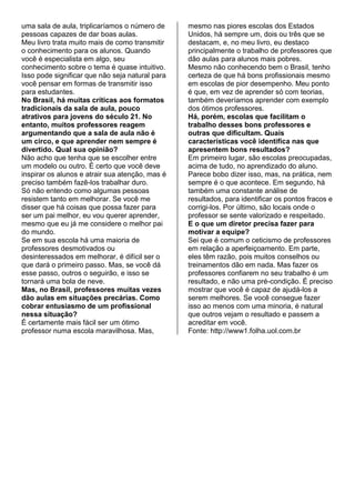 uma sala de aula, triplicaríamos o número de
pessoas capazes de dar boas aulas.
Meu livro trata muito mais de como transmitir
o conhecimento para os alunos. Quando
você é especialista em algo, seu
conhecimento sobre o tema é quase intuitivo.
Isso pode significar que não seja natural para
você pensar em formas de transmitir isso
para estudantes.
No Brasil, há muitas críticas aos formatos
tradicionais da sala de aula, pouco
atrativos para jovens do século 21. No
entanto, muitos professores reagem
argumentando que a sala de aula não é
um circo, e que aprender nem sempre é
divertido. Qual sua opinião?
Não acho que tenha que se escolher entre
um modelo ou outro. É certo que você deve
inspirar os alunos e atrair sua atenção, mas é
preciso também fazê-los trabalhar duro.
Só não entendo como algumas pessoas
resistem tanto em melhorar. Se você me
disser que há coisas que possa fazer para
ser um pai melhor, eu vou querer aprender,
mesmo que eu já me considere o melhor pai
do mundo.
Se em sua escola há uma maioria de
professores desmotivados ou
desinteressados em melhorar, é difícil ser o
que dará o primeiro passo. Mas, se você dá
esse passo, outros o seguirão, e isso se
tornará uma bola de neve.
Mas, no Brasil, professores muitas vezes
dão aulas em situações precárias. Como
cobrar entusiasmo de um profissional
nessa situação?
É certamente mais fácil ser um ótimo
professor numa escola maravilhosa. Mas,
mesmo nas piores escolas dos Estados
Unidos, há sempre um, dois ou três que se
destacam, e, no meu livro, eu destaco
principalmente o trabalho de professores que
dão aulas para alunos mais pobres.
Mesmo não conhecendo bem o Brasil, tenho
certeza de que há bons profissionais mesmo
em escolas de pior desempenho. Meu ponto
é que, em vez de aprender só com teorias,
também deveríamos aprender com exemplo
dos ótimos professores.
Há, porém, escolas que facilitam o
trabalho desses bons professores e
outras que dificultam. Quais
características você identifica nas que
apresentem bons resultados?
Em primeiro lugar, são escolas preocupadas,
acima de tudo, no aprendizado do aluno.
Parece bobo dizer isso, mas, na prática, nem
sempre é o que acontece. Em segundo, há
também uma constante análise de
resultados, para identificar os pontos fracos e
corrigi-los. Por último, são locais onde o
professor se sente valorizado e respeitado.
E o que um diretor precisa fazer para
motivar a equipe?
Sei que é comum o ceticismo de professores
em relação a aperfeiçoamento. Em parte,
eles têm razão, pois muitos conselhos ou
treinamentos dão em nada. Mas fazer os
professores confiarem no seu trabalho é um
resultado, e não uma pré-condição. É preciso
mostrar que você é capaz de ajudá-los a
serem melhores. Se você consegue fazer
isso ao menos com uma minoria, é natural
que outros vejam o resultado e passem a
acreditar em você.
Fonte: http://www1.folha.uol.com.br
 