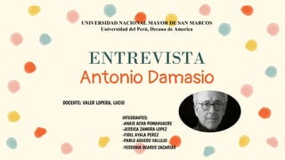 ENTREVISTA
Antonio Damasio
UNIVERSIDAD NACIONAL MAYOR DE SAN MARCOS
Universidad del Perú, Decana de America
INTEGRANTES:
-ANAIS ACHA POMAHUACRE
-JESSICA ZAMORA LOPEZ
-FIDEL AYALA PEREZ
-PABLO AGUEDO VALLEJO
-YESSENIA OCARES ZACARIAS
DOCENTE: VALER LOPERA, LUCIO
 