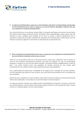 O Tripé do Marketing Direto




        1. As ações de marketing direto, sejam por e-mail marketing, mala direta ou telemarketing, são baseadas
             em três fundamentos: base, oferta e criação, ou, no caso do telefone, abordagem. Podemos dizer que
             esse realmente é o tripé do marketing direto?

        Sim, costumo dizer que, se uma dessas variáveis falhar, a campanha está fadada ao insucesso. Consumidores
        não aceitam perder tempo analisando ofertas irrelevantes. Bases desqualificadas, peças criativas que não
        informam as reais vantagens para aquisição de um bem ou serviço e ofertas insignificantes são os
        verdadeiros motivos para os baixos resultados das campanhas de marketing direto. Parece óbvio, mas nem
        sempre as empresas e agencias se concentram no planejamento e execução do tripé.




        2. Qual a importância da segmentação da base para o sucesso de uma campanha de marketing direto? O
             que uma escolha errada pode acarretar para a marca?

        Vivemos a era da pertinência. Para eu ser pertinente preciso, muitas vezes, segmentar. Para eu ofertar um
        carro de luxo necessito primeiramente encontrar uma base de prospects, ou seja, de consumidores
        propensos a comprar um carro de luxo. Neste momento é necessário planejar cuidadosamente o perfil da
        base a ser usada. Variáveis como área geográfica de atuação comercial de meu cliente, perfil
        socioeconômico, sexo, idade, perfil de compra podem gerar bases supervendedoras.

        Tive a oportunidade de testemunhar a viabilidade de um negócio com a utilização de uma base relevante.
        Era uma importante loja online de livros jurídicos, que vinha tendo sérios problemas com os resultados de
        suas campanhas.

        Detectamos que o problema era a base de dados. Dito e feito! A empresa triplicou seu faturamento quando
        utilizou bases adequadas. Isso aconteceu já no primeiro disparo da nova campanha.

        As empresas precisam entender que também existem possibilidades de enriquecer e atualizar as bases de
        seus clientes inativos, e com isso buscar trazê-los para o jogo novamente. Tudo é questão de cultura. A regra
        é tornar um “bando de dados” em uma “base de dados”.




                                            ZipCode Tecnologia da Informação
Rua Joaquim Floriano, 413 - 3º andar – Itaim Bibi – CEP 04534-011 – Telefone: 0800 606 5588 – E-mail: faleconosco@zipcode.com.br
 