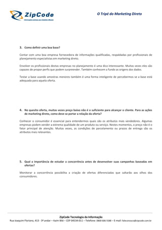 O Tripé do Marketing Direto




        3. Como definir uma boa base?

        Contar com uma boa empresa fornecedora de informações qualificadas, respaldadas por profissionais de
        planejamento especialistas em marketing direto.

        Envolver os profissionais destas empresas no planejamento é uma dica interessante. Muitas vezes eles são
        capazes de propor perfis que podem surpreender. Também conhecem a fundo as origens dos dados.

        Testar a base usando amostras menores também é uma forma inteligente de percebermos se a base está
        adequada para aquela oferta.




        4. No quesito oferta, muitas vezes preço baixo não é o suficiente para alcançar o cliente. Para as ações
             de marketing direto, como deve se portar a relação da oferta?

        Conhecer o consumidor é essencial para entendermos quais são os atributos mais vendedores. Algumas
        empresas podem vender a extrema qualidade de um produto ou serviço. Nestes momentos, o preço não é o
        fator principal de atenção. Muitas vezes, as condições de parcelamento ou prazos de entrega são os
        atributos mais relevantes.




        5. Qual a importância de estudar a concorrência antes de desenvolver suas campanhas baseadas em
             ofertas?

        Monitorar a concorrência possibilita a criação de ofertas diferenciadas que saltarão aos olhos dos
        consumidores.




                                            ZipCode Tecnologia da Informação
Rua Joaquim Floriano, 413 - 3º andar – Itaim Bibi – CEP 04534-011 – Telefone: 0800 606 5588 – E-mail: faleconosco@zipcode.com.br
 