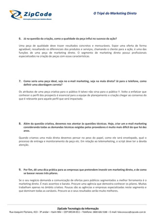 O Tripé do Marketing Direto




        6. Já na questão da criação, como a qualidade da peça influi no sucesso da ação?

        Uma peça de qualidade deve trazer resultados concretos e mensuráveis. Expor uma oferta de forma
        agradável, ressaltando os diferenciais dos produtos e serviços, chamando o cliente para a ação, é uma das
        funções de uma peça de marketing direto. O segmento de marketing direto possui profissionais
        especializados na criação de peças com essas características.




        7. Como seria uma peça ideal, seja no e-mail marketing, seja na mala direta? Já para o telefone, como
             definir uma abordagem correta?

        Os atributos de uma peça criativa para o público X talvez não sirva para o público Y. Volto a enfatizar que
        conhecer o perfil dos prospects é essencial para a equipe de planejamento e criação chegar ao consenso do
        que é relevante para aquele perfil que será impactado.




        8. Além da questão criativa, devemos nos atentar às questões técnicas. Hoje, criar um e-mail marketing
             considerando todas as demandas técnicas exigidas pelos provedores é muito mais difícil do que há dez
             anos.

        Quando criamos uma mala direta devemos pensar no peso do papel, como ele será envelopado, qual o
        processo de entrega e monitoramento da peça etc. Em relação ao telemarketing, o script deve ter a devida
        atenção.




        9. Por fim, dê uma dica prática para as empresas que pretendem investir em marketing direto, e de como
             se basear nesses três pilares.

        Se o seu negócio demanda a comunicação de ofertas para públicos segmentados a melhor ferramenta é o
        marketing direto. É mais assertivo e barato. Procure uma agência que demostra conhecer os pilares. Muitas
        trabalham apenas no âmbito criativo. Poucas são as agências e empresas especializadas neste segmento e
        que dominam todas as variáveis. Procure-as e seus resultados serão muito melhores.




                                            ZipCode Tecnologia da Informação
Rua Joaquim Floriano, 413 - 3º andar – Itaim Bibi – CEP 04534-011 – Telefone: 0800 606 5588 – E-mail: faleconosco@zipcode.com.br
 