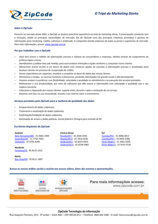 O Tripé do Marketing Direto


    Sobre a ZipCode:

    Presente no mercado desde 2001, a ZipCode se destaca pela forte experiência na área de marketing direto. A preocupação constante com
    a inovação, aliada as principais necessidades do mercado, faz da ZipCode uma das principais empresas provedora e gestora de
    informações para marketing, crédito, cobrança e antifraude. A companhia atende empresas de todos os portes e segmentos de mercado.
    Para mais informações, acesse: www.zipcode.com.br

    Por que trabalhar com a ZipCode

    –   Você terá acesso a milhões de informações precisas e valiosas de consumidores e empresas, obtidos através do cumprimento de
        práticas legais e éticas.
    –   Identificamos o público-alvo sob medida, para você produzir interações e ações rentáveis e, conquistar novos clientes.
    –   Oferecemos acesso on-line a um banco de dados com inúmeras opções de consulta a informações precisas e atualizadas para
        localizar clientes em processo de recuperação de crédito.
    –   Somos especialistas em organizar, atualizar e completar as bases de dados dos nossos clientes.
    –   Otimizamos o tempo, os recursos humanos e financeiros, provendo informações em grande escala e alto desempenho.
    –   Visamos sempre a excelência, com flexibilidade, velocidade e qualidade no atendimento e na execução dos serviços prestados.
    –   Melhoramos a sua produtividade, por meio de softwares que dão acesso a informações com velocidade e qualidade que o seu
        negócio necessita.
    –   Colocamos a disposição dos nossos clientes: suporte antes, durante e após a realização de um serviço.
    –   Atuamos com foco na sua necessidade, visando o seu retorno sobre o investimento.


    Serviços prestados pela ZipCode para a melhoria da qualidade dos dados

    –   Enriquecimento de dados cadastrais,
    –   Tratamento e atualização de dados cadastrais,
    –   Confirmação/Validação de dados cadastrais;
    –   Automação de acesso a dados públicos, receita federal e Sintegra para emissão de NF.


    Escritórios Regionais da ZipCode

    Sudeste                                      Centro-Oeste                              Sul
    Belo Horizonte/MG - 31 9381-1409             Brasília/DF I - 61 3034-3435              Curitiba/PR I - 41 8486-4012
    Guarulhos/SP - 11 7756-7920                  Brasília/DF II - 61 7816-6336             Curitiba/PR II - 43 9905-3386
    Vitória/ES - 27 9795-4294                    Goiânia/GO I - 62 8229-4954               Porto Alegre I - 51 3061-0209
                                                 Goiânia/GO II - 62 8238-5882              Porto Alegre II - 51 9315-5526
    Nordeste
    Fortaleza/CE - 85 8125-2322

    Norte
    Boa Vista/RR - 95 8111-1807



Acesse as nossas mídias sociais e assista aos nossos vídeos, fotos dos eventos e apresentações.




                                               ZipCode Tecnologia da Informação
Rua Joaquim Floriano, 413 - 3º andar – Itaim Bibi – CEP 04534-011 – Telefone: 0800 606 5588 – E-mail: faleconosco@zipcode.com.br
 