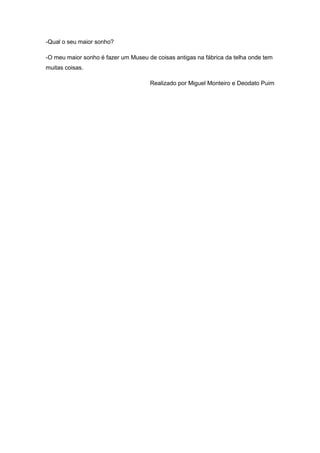 -Qual o seu maior sonho?
-O meu maior sonho é fazer um Museu de coisas antigas na fábrica da telha onde tem
muitas coisas.
Realizado por Miguel Monteiro e Deodato Puim
 