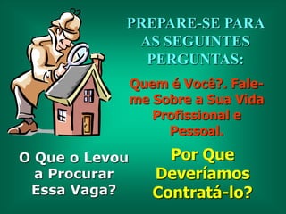 PREPARE-SE PARA
AS SEGUINTES
PERGUNTAS:
Quem é Você?. Faleme Sobre a Sua Vida
Profissional e
Pessoal.

O Que o Levou
a Procurar
Essa Vaga?

Por Que
Deveríamos
Contratá-lo?

 