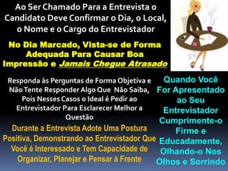 Ao Ser Chamado Para a Entrevista o
Candidato Deve Confirmar o Dia, o Local,
o Nome e o Cargo do Entrevistador
No Dia Marcado, Vista-se de Forma
Adequada Para Causar Boa
Impressão e Jamais Chegue Atrasado
Quando Você
For Apresentado
ao Seu
Entrevistador
Cumprimente-o
Firme e
Educadamente,
Olhando-o Nos
Olhos e Sorrindo
Responda às Perguntas de Forma Objetiva e
NãoTente Responder Algo Que Não Saiba,
Pois Nesses Casos o Ideal é Pedir ao
Entrevistador Para Esclarecer Melhor a
Questão
Durante a Entrevista Adote Uma Postura
Positiva, Demonstrando ao Entrevistador Que
Você é Interessado e Tem Capacidade de
Organizar, Planejar e Pensar à Frente
 