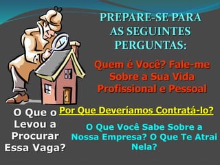 PREPARE-SE PARA
AS SEGUINTES
PERGUNTAS:
Quem é Você? Fale-me
Sobre a Sua Vida
Profissional e Pessoal
O Que o
Levou a
Procurar
Essa Vaga?
Por Que Deveríamos Contratá-lo?
O Que Você Sabe Sobre a
Nossa Empresa? O Que Te Atrai
Nela?
 