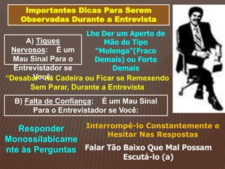Importantes Dicas Para Serem
Observadas Durante a Entrevista
A) Tiques
Nervosos: É um
Mau Sinal Para o
Entrevistador se
Você:
Lhe Der um Aperto de
Mão do Tipo
“Molenga”(Fraco
Demais) ou Forte
Demais
“Desabar” na Cadeira ou Ficar se Remexendo
Sem Parar, Durante a Entrevista
B) Falta de Confiança: É um Mau Sinal
Para o Entrevistador se Você:
Responder
Monossilabicame
nte às Perguntas
Interrompê-lo Constantemente e
Hesitar Nas Respostas
Falar Tão Baixo Que Mal Possam
Escutá-lo (a)
 