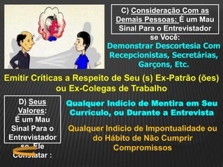C) Consideração Com as
Demais Pessoas: É um Mau
Sinal Para o Entrevistador
se Você:
Demonstrar Descortesia Com
Recepcionistas, Secretárias,
Garçons, Etc.
Emitir Críticas a Respeito de Seu (s) Ex-Patrão (ões)
ou Ex-Colegas de Trabalho
D) Seus
Valores:
É um Mau
Sinal Para o
Entrevistador
se Ele
Constatar :
Qualquer Indício de Mentira em Seu
Currículo, ou Durante a Entrevista
Qualquer Indício de Impontualidade ou
do Hábito de Não Cumprir
Compromissos
 