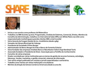 • Iniciou a sua carreira como professor de Matemática
• Trabalhou na IBM durante 29 anos: Programador, Analista de Sistemas, Comercial, Diretor, Membro do
Conselho da Administração, trabalhou no International Sales Office em White Plains nos USA como
responsável pelo marketing para grandes clientes IBM a nível mundial
• Sócio Gerente da Fozgest Gestão de Inv. Imobiliários (desde 1989)
• Vereador da Câmara Municipal de Valongo
• Presidente da Sociedade Vinhos Borges
• Administrador do Banco Borges & Irmão e Banco de Fomento Exterior
• Sócio fundador das empresas Imediata Banca e New Boston Select (hoje Randstad Tech)
• Associado fundador e Presidente da Share- Associação para a Partilha do Conhecimento
• Consultor de várias empresas
• Orador convidado por várias instituições para os temas de gestão de recursos humanos, estratégia,
liderança, Vendas, marketing e gestão comercial, sistemas de informação
• Tem vários artigos publicados em revistas e jornais especializados e semanários
• Trabalha como mentor em várias instituições e incubadoras
• Membro da direção da Câmara Comércio Americana desde os anos 80 ​
 