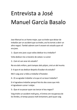 Entrevista a José
Manuel García Basalo
Jose Manuel es un home major, que va tindre que deixar de
treballar per un accident que va tindre, ara ha tornat a obrir un
altre negoci. També sabrem com li anaven els estudis quan ell
era jove.
1-. Quan eres jove a que volies dedicar-te a treballar?
Volia dedicar-me a mecànic de cotxes i a cuiner
2-. Com et van anar els estudis?
No era dels millors, però tampoc dels pitjors, sinó un del munto.
3- A que et vas dedicar després d’acabar els estudis?
Me’n vaig anar a Itàlia a treballar d’hostaler.
4-. Et va agradar treballar a lo que et va tocar treballar?
Si m’agradava treballar perquè feia les dos coses que més
m’agradaven cuinar i viatjar.
5-. Que et va passar quan vas tancar el teu negoci?
Vaig tindre un accident molt greu, m’entres em recuperava de
les ferides, el temps pasava molt lentament, però quan vaig
 